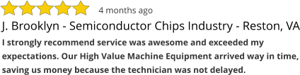 J. Brooklyn - Semiconductor Chips Industry - Reston, VA I strongly recommend service was awesome and exceeded my expectations. Our High Value Machine Equipment arrived way in time, saving us money because the technician was not delayed. 4 months ago