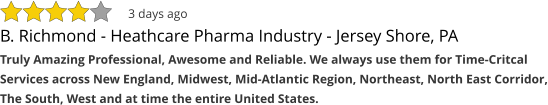 B. Richmond - Heathcare Pharma Industry - Jersey Shore, PA Truly Amazing Professional, Awesome and Reliable. We always use them for Time-Critcal Services across New England, Midwest, Mid-Atlantic Region, Northeast, North East Corridor, The South, West and at time the entire United States. 3 days ago